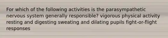 For which of the following activities is the parasympathetic nervous system generally responsible? vigorous physical activity resting and digesting sweating and dilating pupils fight-or-flight responses