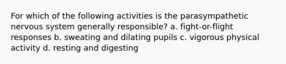 For which of the following activities is the parasympathetic nervous system generally responsible? a. fight-or-flight responses b. sweating and dilating pupils c. vigorous physical activity d. resting and digesting