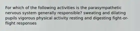 For which of the following activities is the parasympathetic <a href='https://www.questionai.com/knowledge/kThdVqrsqy-nervous-system' class='anchor-knowledge'>nervous system</a> generally responsible? sweating and dilating pupils vigorous physical activity resting and digesting fight-or-flight responses