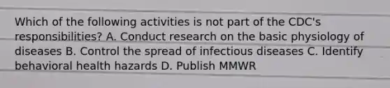 Which of the following activities is not part of the CDC's responsibilities? A. Conduct research on the basic physiology of diseases B. Control the spread of infectious diseases C. Identify behavioral health hazards D. Publish MMWR