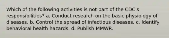 Which of the following activities is not part of the CDC's responsibilities? a. Conduct research on the basic physiology of diseases. b. Control the spread of infectious diseases. c. Identify behavioral health hazards. d. Publish MMWR.