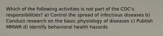 Which of the following activities is not part of the CDC's responsibilities? a) Control the spread of infectious diseases b) Conduct research on the basic physiology of diseases c) Publish MMWR d) Identify behavioral health hazards