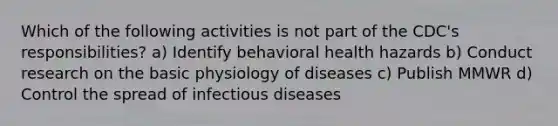 Which of the following activities is not part of the CDC's responsibilities? a) Identify behavioral health hazards b) Conduct research on the basic physiology of diseases c) Publish MMWR d) Control the spread of infectious diseases