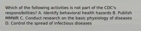 Which of the following activities is not part of the CDC's responsibilities? A. Identify behavioral health hazards B. Publish MMWR C. Conduct research on the basic physiology of diseases D. Control the spread of infectious diseases