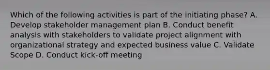 Which of the following activities is part of the initiating phase? A. Develop stakeholder management plan B. Conduct benefit analysis with stakeholders to validate project alignment with organizational strategy and expected business value C. Validate Scope D. Conduct kick-off meeting