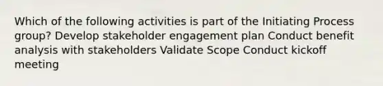 Which of the following activities is part of the Initiating Process group? Develop stakeholder engagement plan Conduct benefit analysis with stakeholders Validate Scope Conduct kickoff meeting