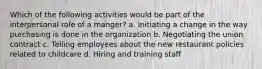 Which of the following activities would be part of the interpersonal role of a manger? a. Initiating a change in the way purchasing is done in the organization b. Negotiating the union contract c. Telling employees about the new restaurant policies related to childcare d. Hiring and training staff