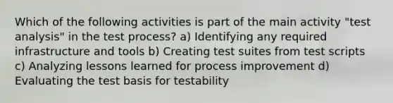 Which of the following activities is part of the main activity "test analysis" in the test process? a) Identifying any required infrastructure and tools b) Creating test suites from test scripts c) Analyzing lessons learned for process improvement d) Evaluating the test basis for testability