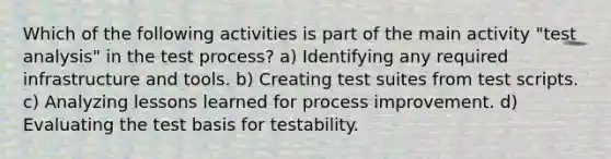 Which of the following activities is part of the main activity "test analysis" in the test process? a) Identifying any required infrastructure and tools. b) Creating test suites from test scripts. c) Analyzing lessons learned for process improvement. d) Evaluating the test basis for testability.