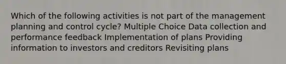 Which of the following activities is not part of the management planning and control cycle? Multiple Choice Data collection and performance feedback Implementation of plans Providing information to investors and creditors Revisiting plans