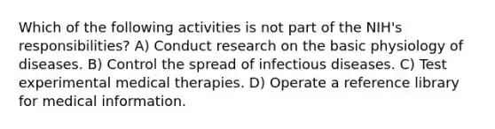 Which of the following activities is not part of the NIH's responsibilities? A) Conduct research on the basic physiology of diseases. B) Control the spread of infectious diseases. C) Test experimental medical therapies. D) Operate a reference library for medical information.