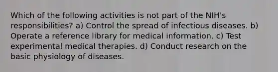 Which of the following activities is not part of the NIH's responsibilities? a) Control the spread of infectious diseases. b) Operate a reference library for medical information. c) Test experimental medical therapies. d) Conduct research on the basic physiology of diseases.