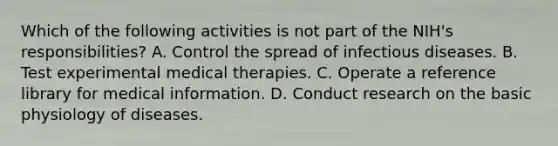 Which of the following activities is not part of the NIH's responsibilities? A. Control the spread of infectious diseases. B. Test experimental medical therapies. C. Operate a reference library for medical information. D. Conduct research on the basic physiology of diseases.