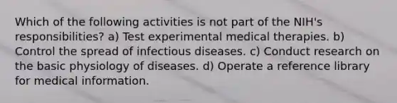 Which of the following activities is not part of the NIH's responsibilities? a) Test experimental medical therapies. b) Control the spread of infectious diseases. c) Conduct research on the basic physiology of diseases. d) Operate a reference library for medical information.