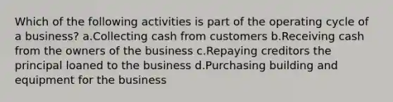 Which of the following activities is part of the operating cycle of a business? a.Collecting cash from customers b.Receiving cash from the owners of the business c.Repaying creditors the principal loaned to the business d.Purchasing building and equipment for the business