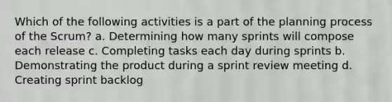 Which of the following activities is a part of the planning process of the Scrum? a. Determining how many sprints will compose each release c. Completing tasks each day during sprints b. Demonstrating the product during a sprint review meeting d. Creating sprint backlog