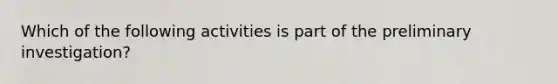 Which of the following activities is part of the preliminary investigation?