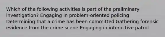 Which of the following activities is part of the preliminary investigation? Engaging in problem-oriented policing Determining that a crime has been committed Gathering forensic evidence from the crime scene Engaging in interactive patrol