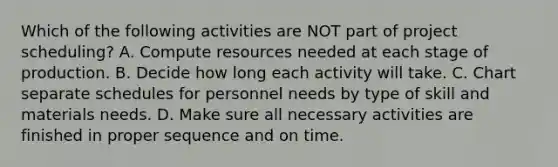 Which of the following activities are NOT part of project​ scheduling? A. Compute resources needed at each stage of production. B. Decide how long each activity will take. C. Chart separate schedules for personnel needs by type of skill and materials needs. D. Make sure all necessary activities are finished in proper sequence and on time.