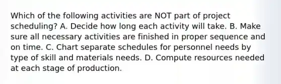 Which of the following activities are NOT part of project​ scheduling? A. Decide how long each activity will take. B. Make sure all necessary activities are finished in proper sequence and on time. C. Chart separate schedules for personnel needs by type of skill and materials needs. D. Compute resources needed at each stage of production.