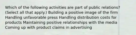 Which of the following activities are part of public relations? (Select all that apply.) Building a positive image of the firm Handling unfavorable press Handling distribution costs for products Maintaining positive relationships with the media Coming up with product claims in advertising