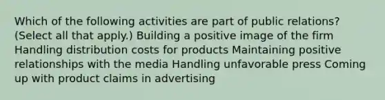 Which of the following activities are part of public relations? (Select all that apply.) Building a positive image of the firm Handling distribution costs for products Maintaining positive relationships with the media Handling unfavorable press Coming up with product claims in advertising