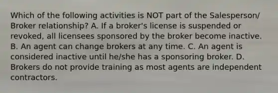 Which of the following activities is NOT part of the Salesperson/ Broker relationship? A. If a broker's license is suspended or revoked, all licensees sponsored by the broker become inactive. B. An agent can change brokers at any time. C. An agent is considered inactive until he/she has a sponsoring broker. D. Brokers do not provide training as most agents are independent contractors.