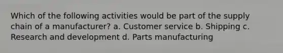 Which of the following activities would be part of the supply chain of a manufacturer? a. Customer service b. Shipping c. Research and development d. Parts manufacturing