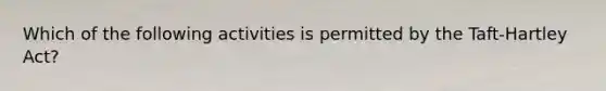 Which of the following activities is permitted by the Taft-Hartley Act?