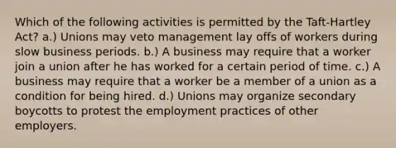 Which of the following activities is permitted by the Taft-Hartley Act? a.) Unions may veto management lay offs of workers during slow business periods. b.) A business may require that a worker join a union after he has worked for a certain period of time. c.) A business may require that a worker be a member of a union as a condition for being hired. d.) Unions may organize secondary boycotts to protest the employment practices of other employers.