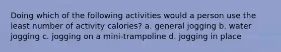 Doing which of the following activities would a person use the least number of activity calories? a. general jogging b. water jogging c. jogging on a mini-trampoline d. jogging in place