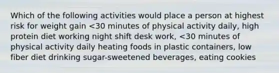 Which of the following activities would place a person at highest risk for weight gain <30 minutes of physical activity daily, high protein diet working night shift desk work, <30 minutes of physical activity daily heating foods in plastic containers, low fiber diet drinking sugar-sweetened beverages, eating cookies