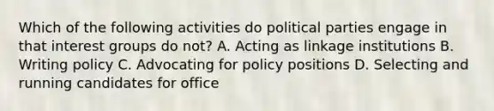 Which of the following activities do political parties engage in that interest groups do not? A. Acting as linkage institutions B. Writing policy C. Advocating for policy positions D. Selecting and running candidates for office