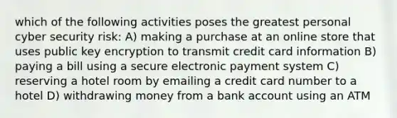 which of the following activities poses the greatest personal cyber security risk: A) making a purchase at an online store that uses public key encryption to transmit credit card information B) paying a bill using a secure electronic payment system C) reserving a hotel room by emailing a credit card number to a hotel D) withdrawing money from a bank account using an ATM