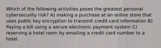 Which of the following activities poses the greatest personal cybersecurity risk? A) making a purchase at an online store that uses public key encryption to transmit credit card information B) Paying a bill using a secure electronic payment system C) reserving a hotel room by emailing a credit card number to a hotel.