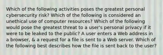 Which of the following activities poses the greatest personal cybersecurity risk? Which of the following is considered an unethical use of computer resources? Which of the following would pose the greatest threat to a user's personal privacy if it were to be leaked to the public? A user enters a Web address in a browser, & a request for a file is sent to a Web server. Which of the following best describes how the file is sent back to the user?