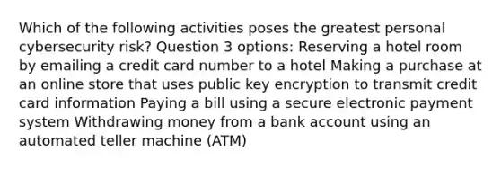 Which of the following activities poses the greatest personal cybersecurity risk? Question 3 options: Reserving a hotel room by emailing a credit card number to a hotel Making a purchase at an online store that uses public key encryption to transmit credit card information Paying a bill using a secure electronic payment system Withdrawing money from a bank account using an automated teller machine (ATM)