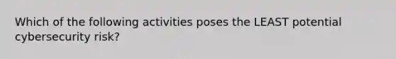 Which of the following activities poses the LEAST potential cybersecurity risk?