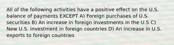 All of the following activities have a positive effect on the U.S. balance of payments EXCEPT A) Foreign purchases of U.S. securities B) An increase in foreign investments in the U.S C) New U.S. investment in foreign countries D) An increase in U.S. exports to foreign countries