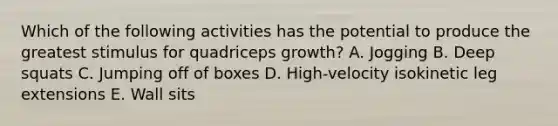 Which of the following activities has the potential to produce the greatest stimulus for quadriceps growth? A. Jogging B. Deep squats C. Jumping off of boxes D. High-velocity isokinetic leg extensions E. Wall sits