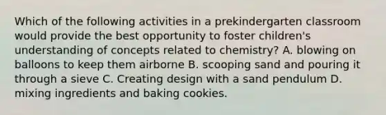 Which of the following activities in a prekindergarten classroom would provide the best opportunity to foster children's understanding of concepts related to chemistry? A. blowing on balloons to keep them airborne B. scooping sand and pouring it through a sieve C. Creating design with a sand pendulum D. mixing ingredients and baking cookies.