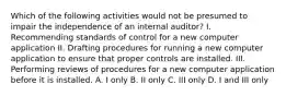 Which of the following activities would not be presumed to impair the independence of an internal auditor? I. Recommending standards of control for a new computer application II. Drafting procedures for running a new computer application to ensure that proper controls are installed. III. Performing reviews of procedures for a new computer application before it is installed. A. I only B. II only C. III only D. I and III only