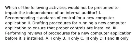 Which of the following activities would not be presumed to impair the independence of an internal auditor? I. Recommending standards of control for a new computer application II. Drafting procedures for running a new computer application to ensure that proper controls are installed. III. Performing reviews of procedures for a new computer application before it is installed. A. I only B. II only C. III only D. I and III only