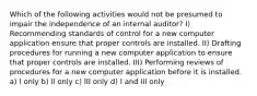 Which of the following activities would not be presumed to impair the independence of an internal auditor? I) Recommending standards of control for a new computer application ensure that proper controls are installed. II) Drafting procedures for running a new computer application to ensure that proper controls are installed. III) Performing reviews of procedures for a new computer application before it is installed. a) I only b) II only c) III only d) I and III only