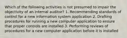 Which of the following activities is not presumed to impair the objectivity of an internal auditor? 1. Recommending standards of control for a new information system application 2. Drafting procedures for running a new computer application to ensure that proper controls are installed 3. Performing reviews of procedures for a new computer application before it is installed