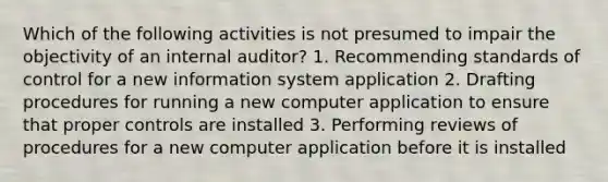 Which of the following activities is not presumed to impair the objectivity of an internal auditor? 1. Recommending standards of control for a new information system application 2. Drafting procedures for running a new computer application to ensure that proper controls are installed 3. Performing reviews of procedures for a new computer application before it is installed