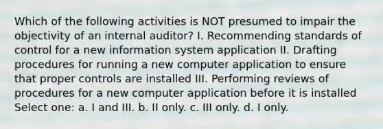 Which of the following activities is NOT presumed to impair the objectivity of an internal auditor? I. Recommending standards of control for a new information system application II. Drafting procedures for running a new computer application to ensure that proper controls are installed III. Performing reviews of procedures for a new computer application before it is installed Select one: a. I and III. b. II only. c. III only. d. I only.