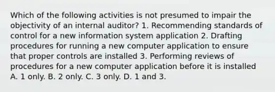 Which of the following activities is not presumed to impair the objectivity of an internal auditor? 1. Recommending standards of control for a new information system application 2. Drafting procedures for running a new computer application to ensure that proper controls are installed 3. Performing reviews of procedures for a new computer application before it is installed A. 1 only. B. 2 only. C. 3 only. D. 1 and 3.