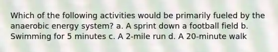 Which of the following activities would be primarily fueled by the anaerobic energy system? a. A sprint down a football field b. Swimming for 5 minutes c. A 2-mile run d. A 20-minute walk