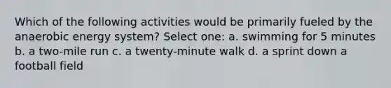 Which of the following activities would be primarily fueled by the anaerobic energy system? Select one: a. swimming for 5 minutes b. a two-mile run c. a twenty-minute walk d. a sprint down a football field